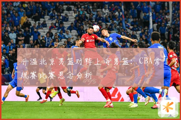升温北京男篮对阵上海男篮：CBA常规赛比赛悬念分析