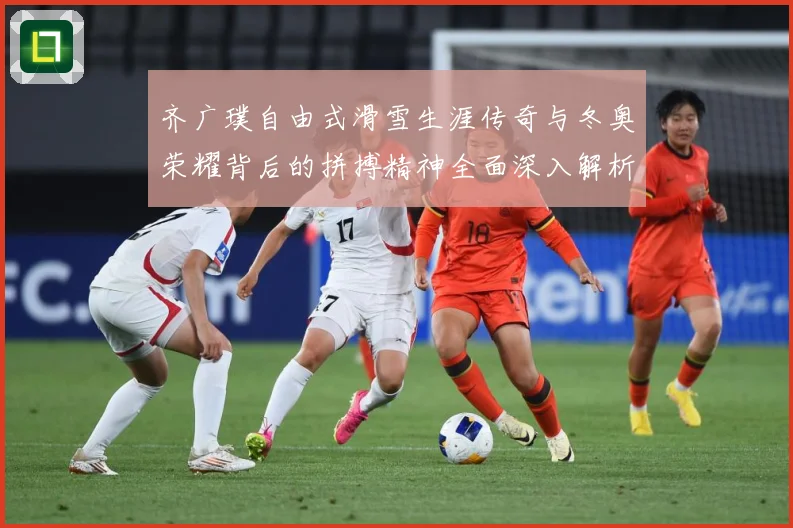 齐广璞自由式滑雪生涯传奇与冬奥荣耀背后的拼搏精神全面深入解析