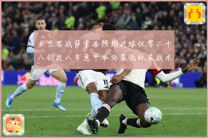 米兰客战萨索洛预期进球仅零二十八创近八年意甲单场最低纪录战术观察