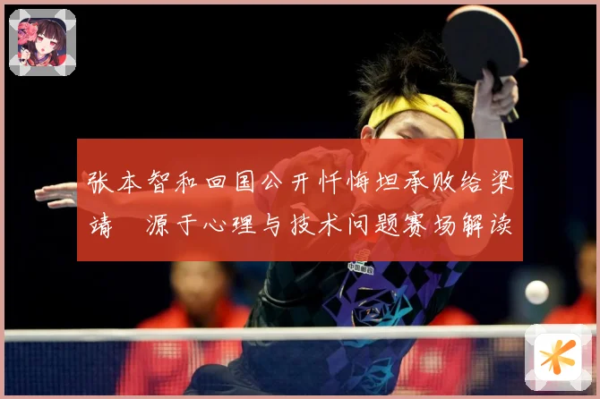 张本智和回国公开忏悔坦承败给梁靖崑源于心理与技术问题赛场解读