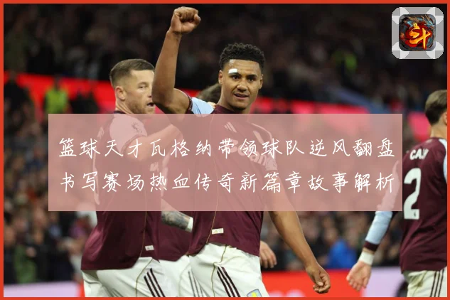 篮球天才瓦格纳带领球队逆风翻盘书写赛场热血传奇新篇章故事解析
