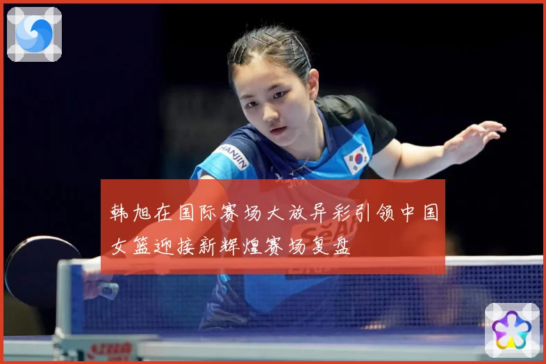 韩旭在国际赛场大放异彩引领中国女篮迎接新辉煌赛场复盘