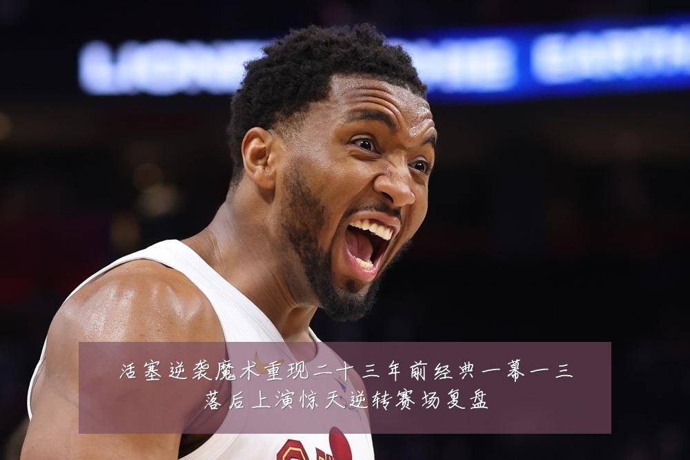 活塞逆袭魔术重现二十三年前经典一幕一三落后上演惊天逆转赛场复盘