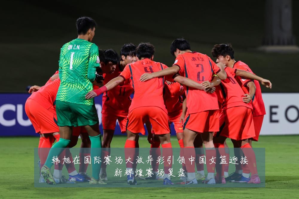 韩旭在国际赛场大放异彩引领中国女篮迎接新辉煌赛场复盘