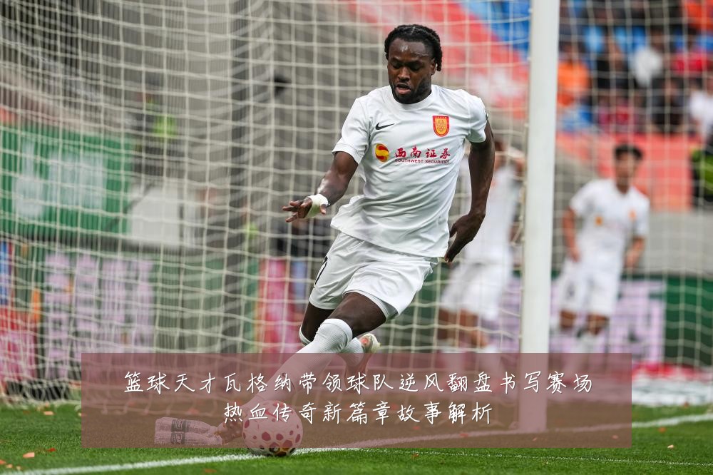 篮球天才瓦格纳带领球队逆风翻盘书写赛场热血传奇新篇章故事解析